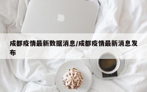 成都疫情最新数据消息/成都疫情最新消息发布