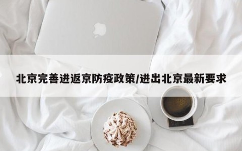 北京完善进返京防疫政策/进出北京最新要求