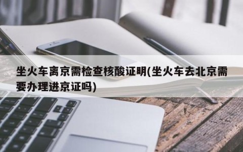 坐火车离京需检查核酸证明(坐火车去北京需要办理进京证吗)