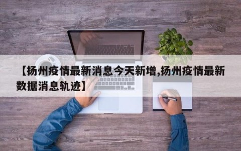 【扬州疫情最新消息今天新增,扬州疫情最新数据消息轨迹】
