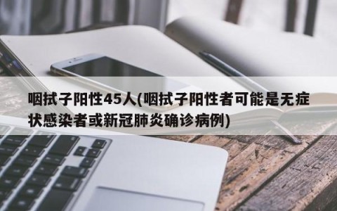 咽拭子阳性45人(咽拭子阳性者可能是无症状感染者或新冠肺炎确诊病例)