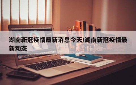 湖南新冠疫情最新消息今天/湖南新冠疫情最新动态