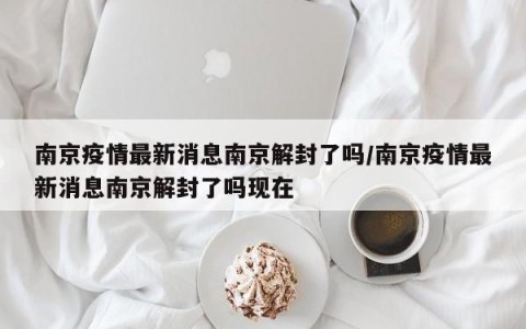 南京疫情最新消息南京解封了吗/南京疫情最新消息南京解封了吗现在