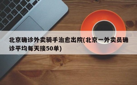 北京确诊外卖骑手治愈出院(北京一外卖员确诊平均每天接50单)