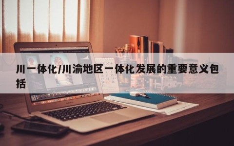 川一体化/川渝地区一体化发展的重要意义包括
