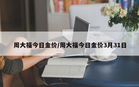 周大福今日金价/周大福今日金价3月31日
