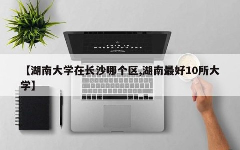 【湖南大学在长沙哪个区,湖南最好10所大学】