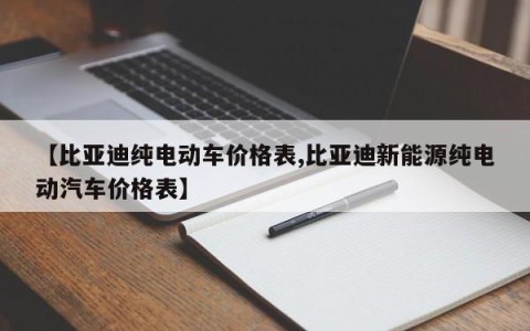 【比亚迪纯电动车价格表,比亚迪新能源纯电动汽车价格表】