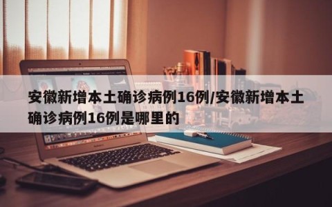 安徽新增本土确诊病例16例/安徽新增本土确诊病例16例是哪里的