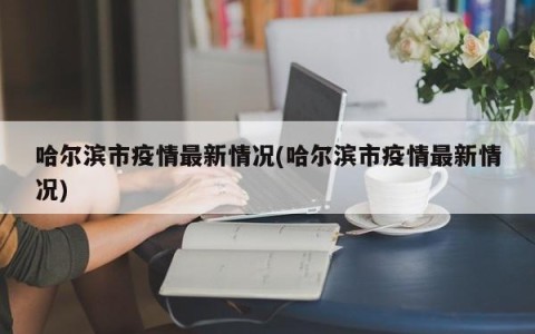 哈尔滨市疫情最新情况(哈尔滨市疫情最新情况)