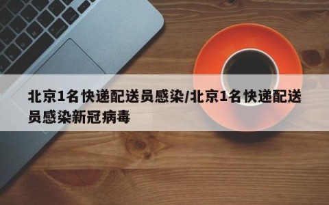 北京1名快递配送员感染/北京1名快递配送员感染新冠病毒