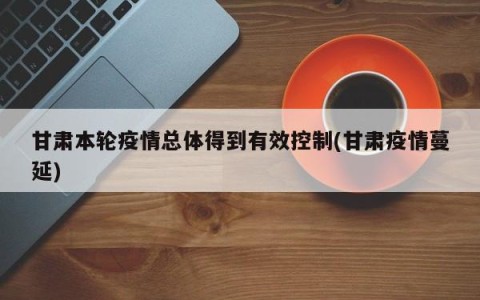 甘肃本轮疫情总体得到有效控制(甘肃疫情蔓延)