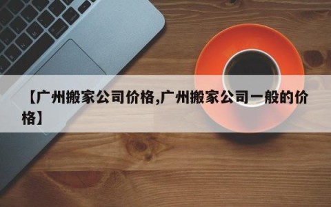 【广州搬家公司价格,广州搬家公司一般的价格】
