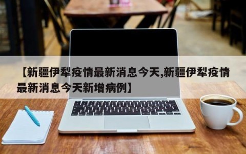 【新疆伊犁疫情最新消息今天,新疆伊犁疫情最新消息今天新增病例】