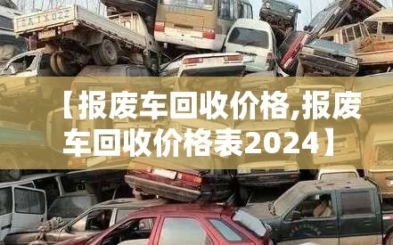 【报废车回收价格,报废车回收价格表2024】