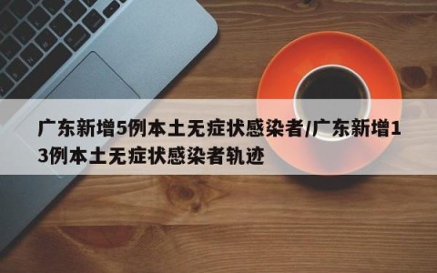 广东新增5例本土无症状感染者/广东新增13例本土无症状感染者轨迹