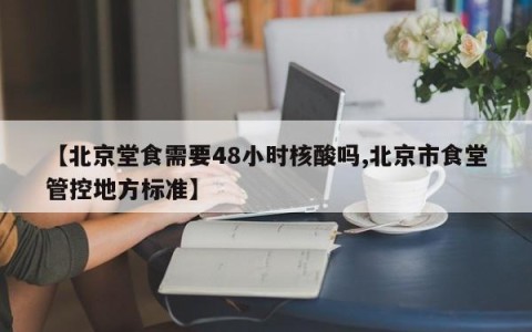 【北京堂食需要48小时核酸吗,北京市食堂管控地方标准】