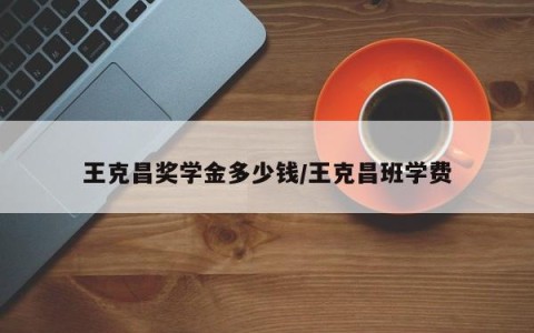 王克昌奖学金多少钱/王克昌班学费