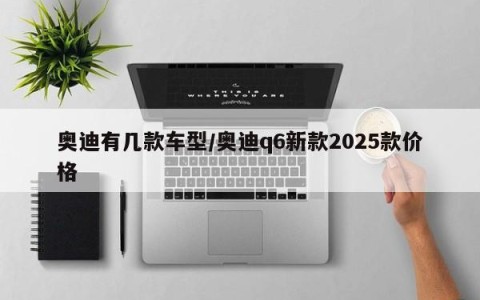 奥迪有几款车型/奥迪q6新款2025款价格
