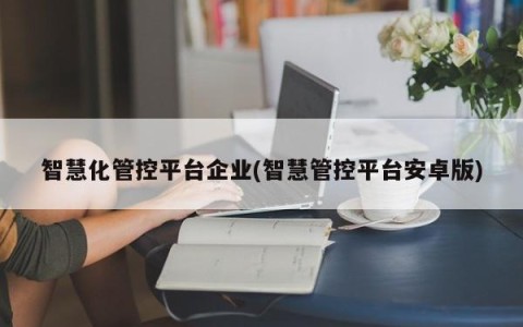 智慧化管控平台企业(智慧管控平台安卓版)