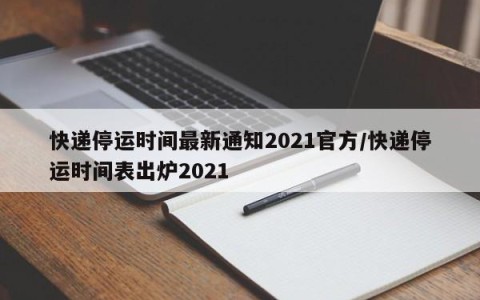 快递停运时间最新通知2021官方/快递停运时间表出炉2021