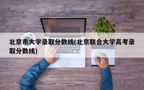 北京市大学录取分数线(北京联合大学高考录取分数线)