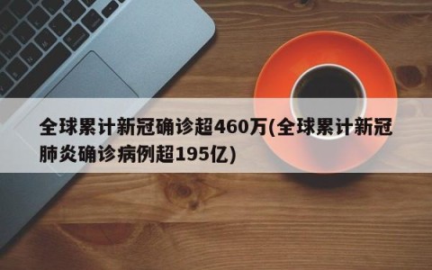 全球累计新冠确诊超460万(全球累计新冠肺炎确诊病例超195亿)