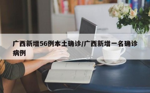 广西新增56例本土确诊/广西新增一名确诊病例