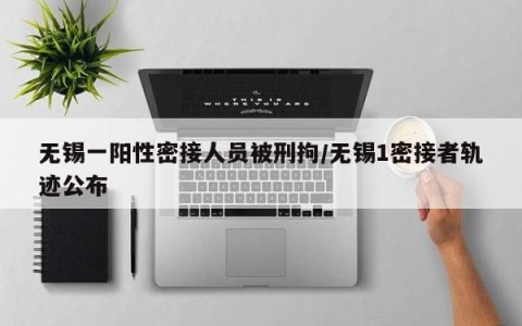 无锡一阳性密接人员被刑拘/无锡1密接者轨迹公布