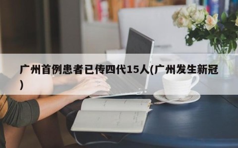 广州首例患者已传四代15人(广州发生新冠)