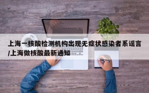 上海一核酸检测机构出现无症状感染者系谣言/上海做核酸最新通知