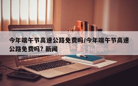 今年端午节高速公路免费吗/今年端午节高速公路免费吗? 新闻