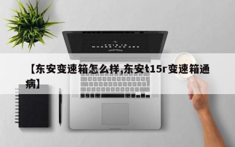 【东安变速箱怎么样,东安t15r变速箱通病】