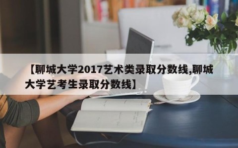 【聊城大学2017艺术类录取分数线,聊城大学艺考生录取分数线】