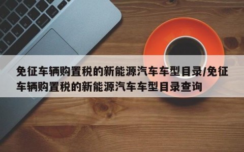 免征车辆购置税的新能源汽车车型目录/免征车辆购置税的新能源汽车车型目录查询