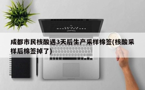 成都市民核酸遇3天后生产采样棉签(核酸采样后棉签掉了)
