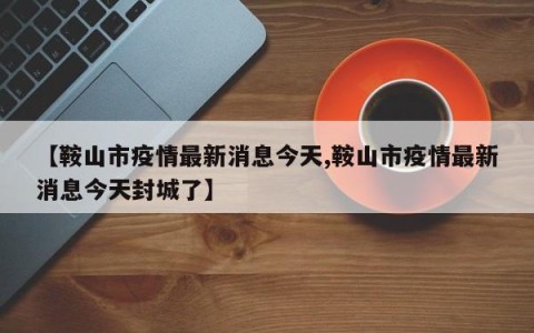 【鞍山市疫情最新消息今天,鞍山市疫情最新消息今天封城了】