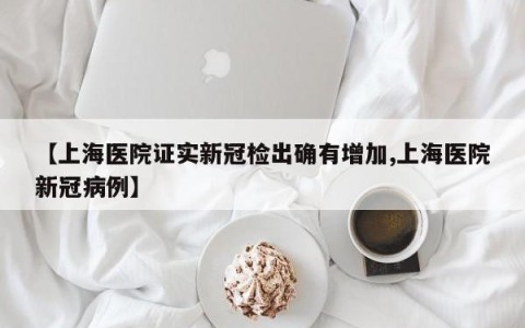 【上海医院证实新冠检出确有增加,上海医院新冠病例】
