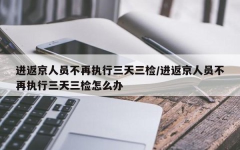 进返京人员不再执行三天三检/进返京人员不再执行三天三检怎么办