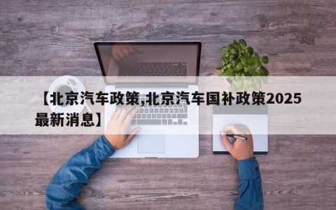 【北京汽车政策,北京汽车国补政策2025最新消息】