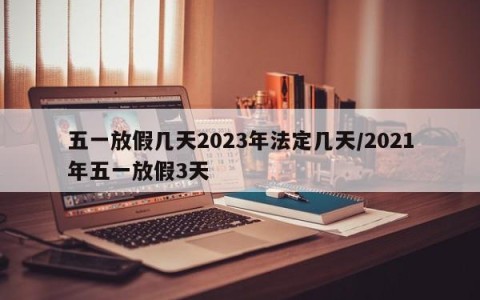 五一放假几天2023年法定几天/2021年五一放假3天