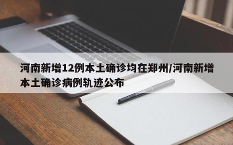 河南新增12例本土确诊均在郑州/河南新增本土确诊病例轨迹公布