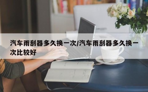 汽车雨刮器多久换一次/汽车雨刮器多久换一次比较好