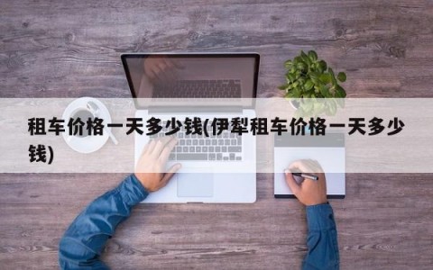 租车价格一天多少钱(伊犁租车价格一天多少钱)