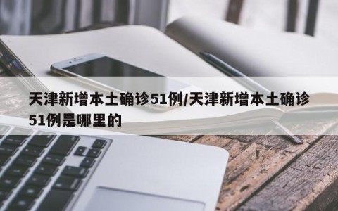 天津新增本土确诊51例/天津新增本土确诊51例是哪里的