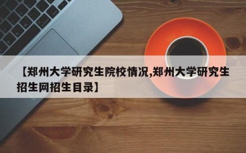 【郑州大学研究生院校情况,郑州大学研究生招生网招生目录】