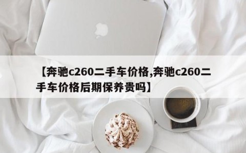 【奔驰c260二手车价格,奔驰c260二手车价格后期保养贵吗】
