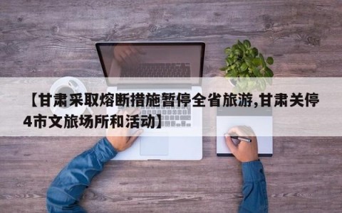 【甘肃采取熔断措施暂停全省旅游,甘肃关停4市文旅场所和活动】