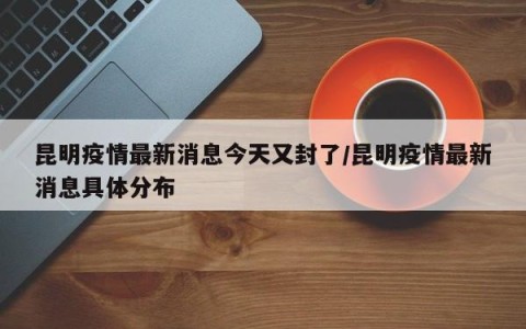 昆明疫情最新消息今天又封了/昆明疫情最新消息具体分布