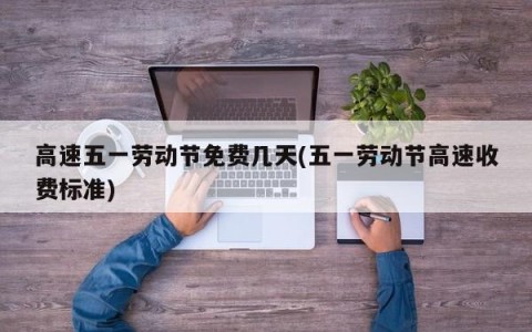 高速五一劳动节免费几天(五一劳动节高速收费标准)